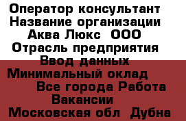 Оператор-консультант › Название организации ­ Аква Люкс, ООО › Отрасль предприятия ­ Ввод данных › Минимальный оклад ­ 30 000 - Все города Работа » Вакансии   . Московская обл.,Дубна г.